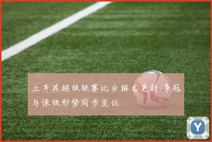 土耳其超级联赛比分排名更新 争冠与保级形势同步变化