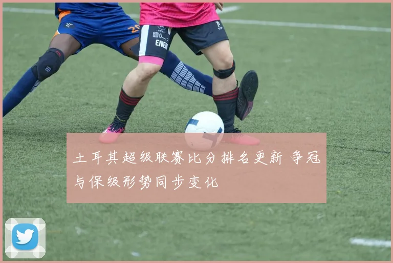 土耳其超级联赛比分排名更新 争冠与保级形势同步变化
